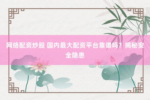 网络配资炒股 国内最大配资平台靠谱吗？揭秘安全隐患