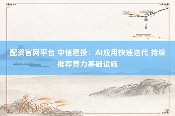 配资官网平台 中信建投：AI应用快速迭代 持续推荐算力基础设施