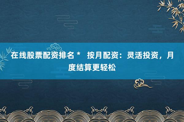 在线股票配资排名 *   按月配资：灵活投资，月度结算更轻松
