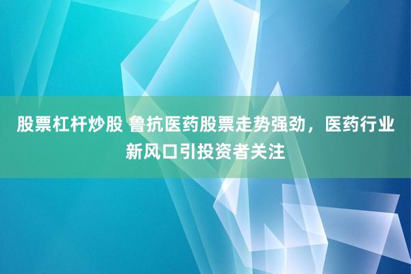 股票杠杆炒股 鲁抗医药股票走势强劲，医药行业新风口引投资者关注