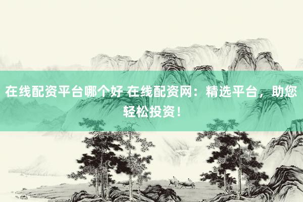 在线配资平台哪个好 在线配资网：精选平台，助您轻松投资！