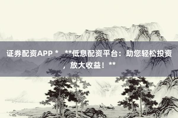 证券配资APP *   **低息配资平台：助您轻松投资，放大收益！**