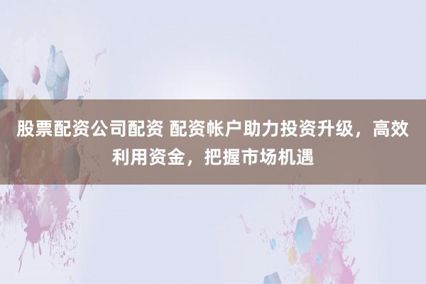 股票配资公司配资 配资帐户助力投资升级，高效利用资金，把握市场机遇