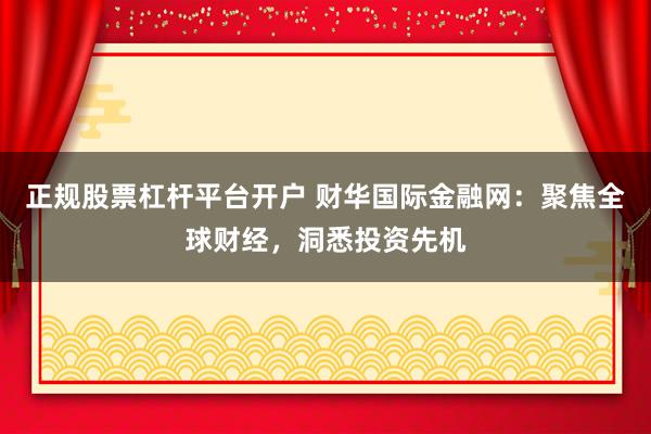 正规股票杠杆平台开户 财华国际金融网：聚焦全球财经，洞悉投资先机