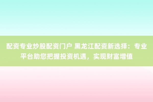 配资专业炒股配资门户 黑龙江配资新选择：专业平台助您把握投资机遇，实现财富增值