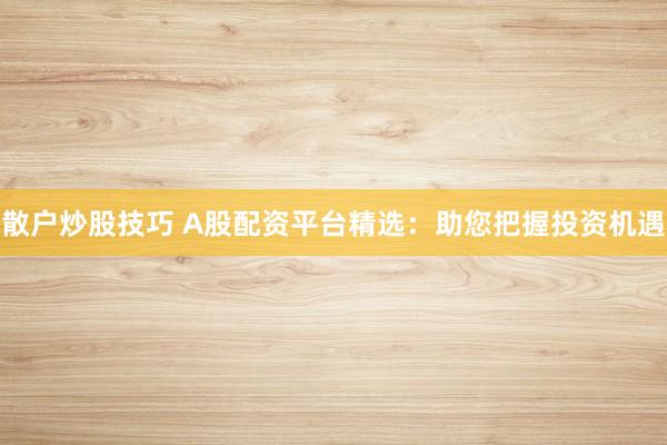 散户炒股技巧 A股配资平台精选：助您把握投资机遇