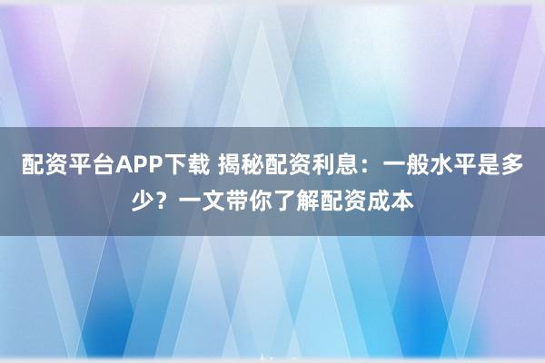 配资平台APP下载 揭秘配资利息：一般水平是多少？一文带你了解配资成本