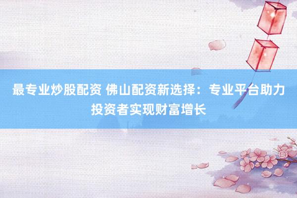 最专业炒股配资 佛山配资新选择：专业平台助力投资者实现财富增长
