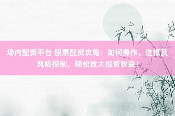 场内配资平台 股票配资攻略：如何操作、选择及风险控制，轻松放大投资收益！