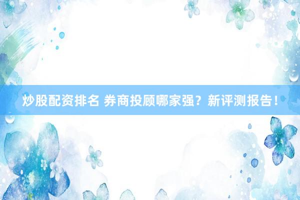 炒股配资排名 券商投顾哪家强？新评测报告！