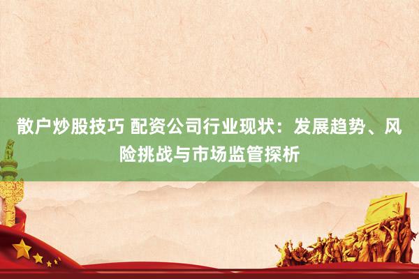 散户炒股技巧 配资公司行业现状：发展趋势、风险挑战与市场监管探析
