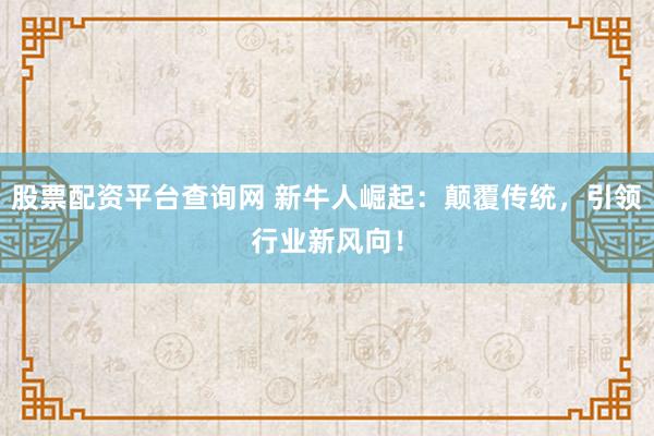 股票配资平台查询网 新牛人崛起：颠覆传统，引领行业新风向！
