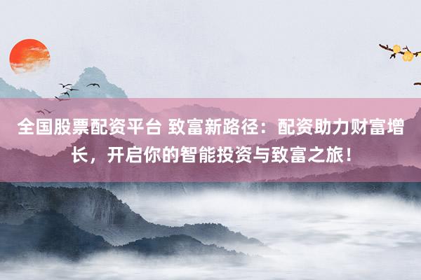 全国股票配资平台 致富新路径：配资助力财富增长，开启你的智能投资与致富之旅！