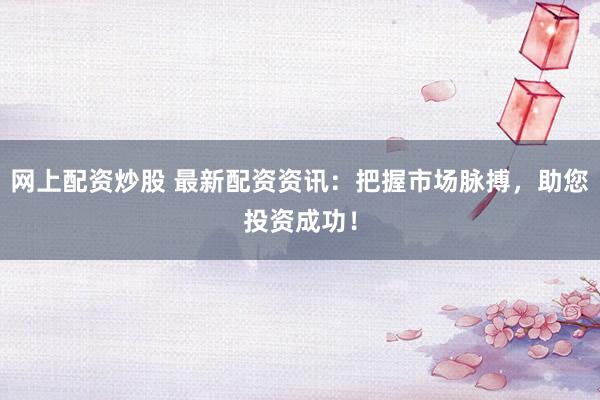 网上配资炒股 最新配资资讯：把握市场脉搏，助您投资成功！