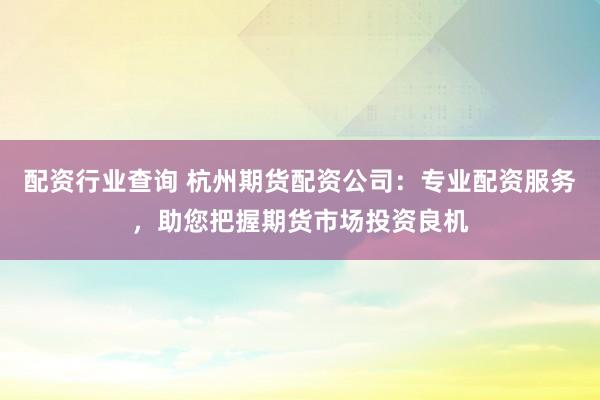 配资行业查询 杭州期货配资公司：专业配资服务，助您把握期货市场投资良机