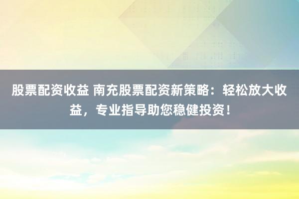 股票配资收益 南充股票配资新策略：轻松放大收益，专业指导助您稳健投资！