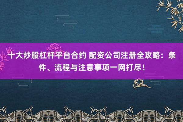 十大炒股杠杆平台合约 配资公司注册全攻略：条件、流程与注意事项一网打尽！