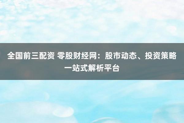 全国前三配资 零股财经网：股市动态、投资策略一站式解析平台