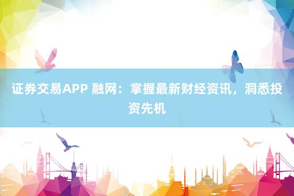 证券交易APP 融网：掌握最新财经资讯，洞悉投资先机
