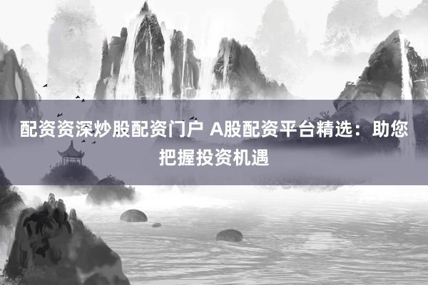 配资资深炒股配资门户 A股配资平台精选：助您把握投资机遇