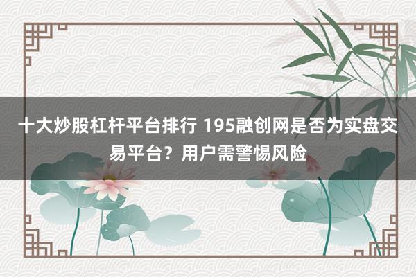 十大炒股杠杆平台排行 195融创网是否为实盘交易平台？用户需警惕风险