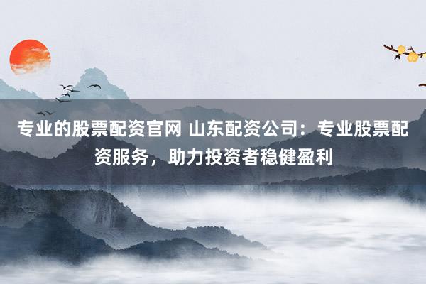 专业的股票配资官网 山东配资公司：专业股票配资服务，助力投资者稳健盈利