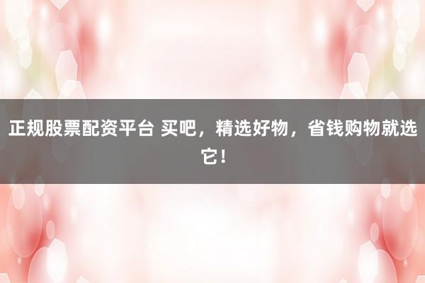 正规股票配资平台 买吧，精选好物，省钱购物就选它！