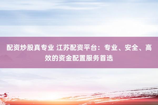 配资炒股真专业 江苏配资平台：专业、安全、高效的资金配置服务首选