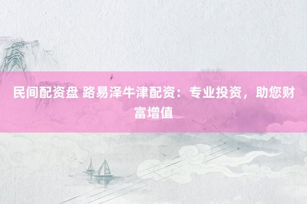民间配资盘 路易泽牛津配资：专业投资，助您财富增值