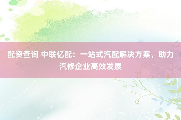 配资查询 中联亿配：一站式汽配解决方案，助力汽修企业高效发展