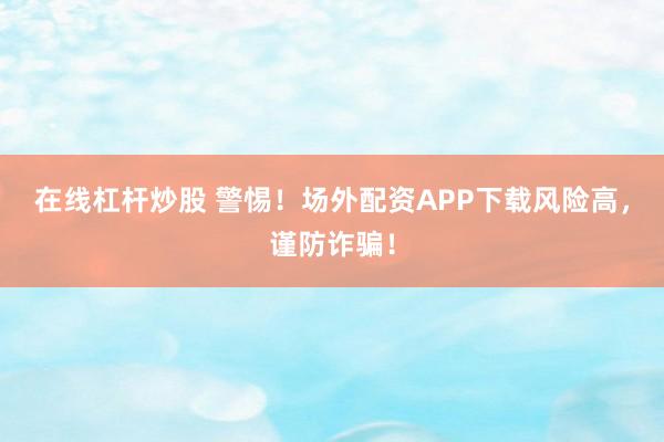 在线杠杆炒股 警惕！场外配资APP下载风险高，谨防诈骗！