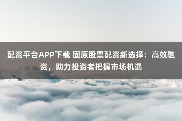 配资平台APP下载 固原股票配资新选择：高效融资，助力投资者把握市场机遇