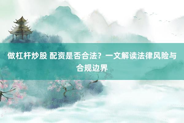 做杠杆炒股 配资是否合法？一文解读法律风险与合规边界
