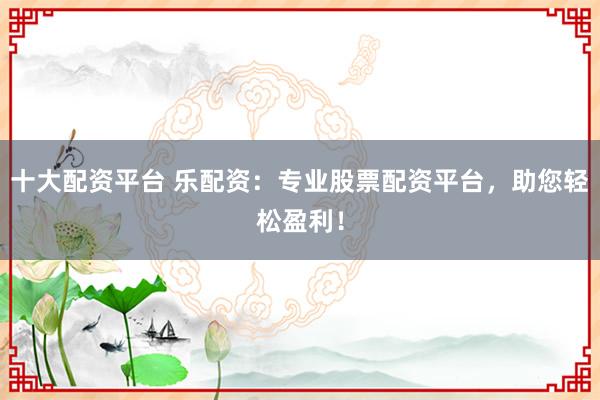 十大配资平台 乐配资：专业股票配资平台，助您轻松盈利！