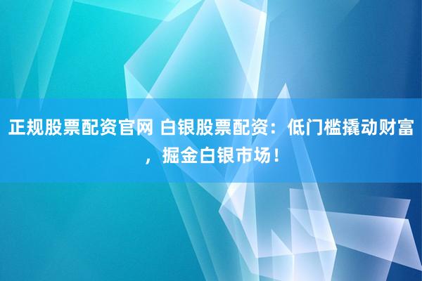 正规股票配资官网 白银股票配资：低门槛撬动财富，掘金白银市场！