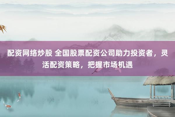 配资网络炒股 全国股票配资公司助力投资者，灵活配资策略，把握市场机遇