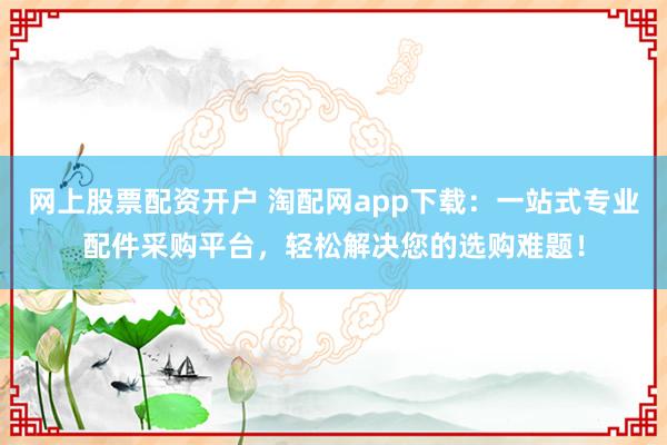 网上股票配资开户 淘配网app下载：一站式专业配件采购平台，轻松解决您的选购难题！