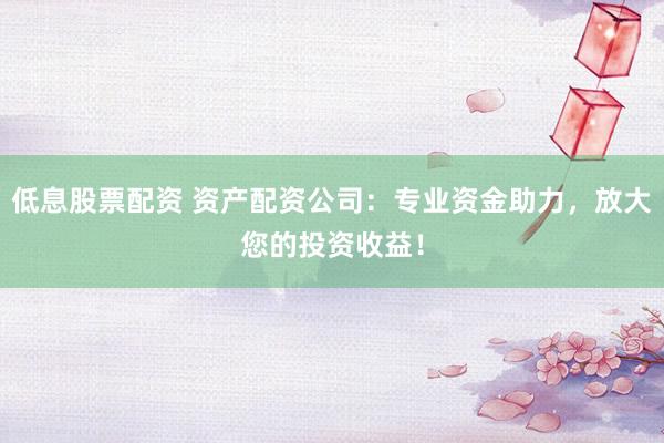 低息股票配资 资产配资公司：专业资金助力，放大您的投资收益！