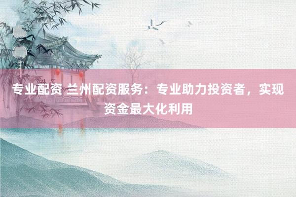 专业配资 兰州配资服务：专业助力投资者，实现资金最大化利用