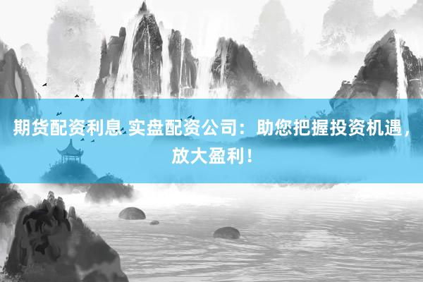 期货配资利息 实盘配资公司：助您把握投资机遇，放大盈利！