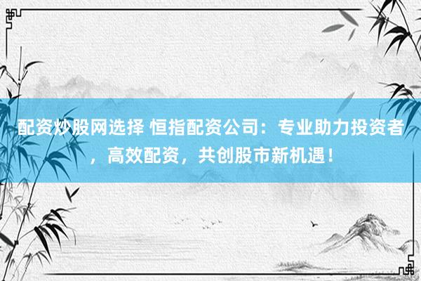 配资炒股网选择 恒指配资公司：专业助力投资者，高效配资，共创股市新机遇！