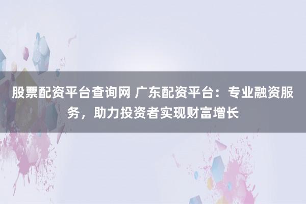 股票配资平台查询网 广东配资平台：专业融资服务，助力投资者实现财富增长