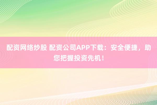 配资网络炒股 配资公司APP下载：安全便捷，助您把握投资先机！