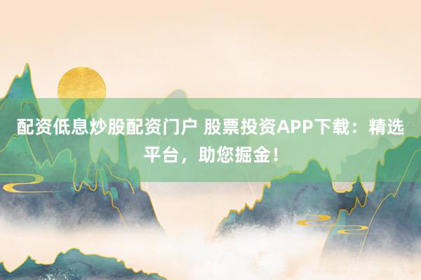 配资低息炒股配资门户 股票投资APP下载：精选平台，助您掘金！