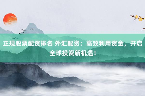 正规股票配资排名 外汇配资：高效利用资金，开启全球投资新机遇！