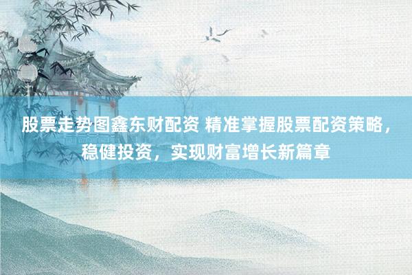 股票走势图鑫东财配资 精准掌握股票配资策略，稳健投资，实现财富增长新篇章