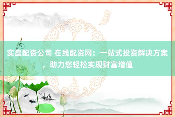 实盘配资公司 在线配资网：一站式投资解决方案，助力您轻松实现财富增值
