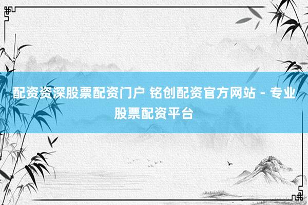 配资资深股票配资门户 铭创配资官方网站 - 专业股票配资平台