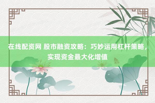 在线配资网 股市融资攻略：巧妙运用杠杆策略，实现资金最大化增值
