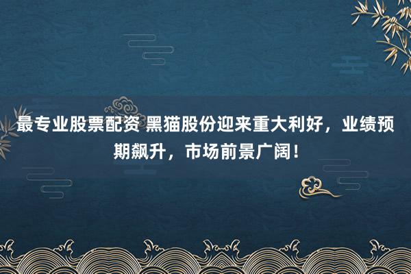 最专业股票配资 黑猫股份迎来重大利好，业绩预期飙升，市场前景广阔！